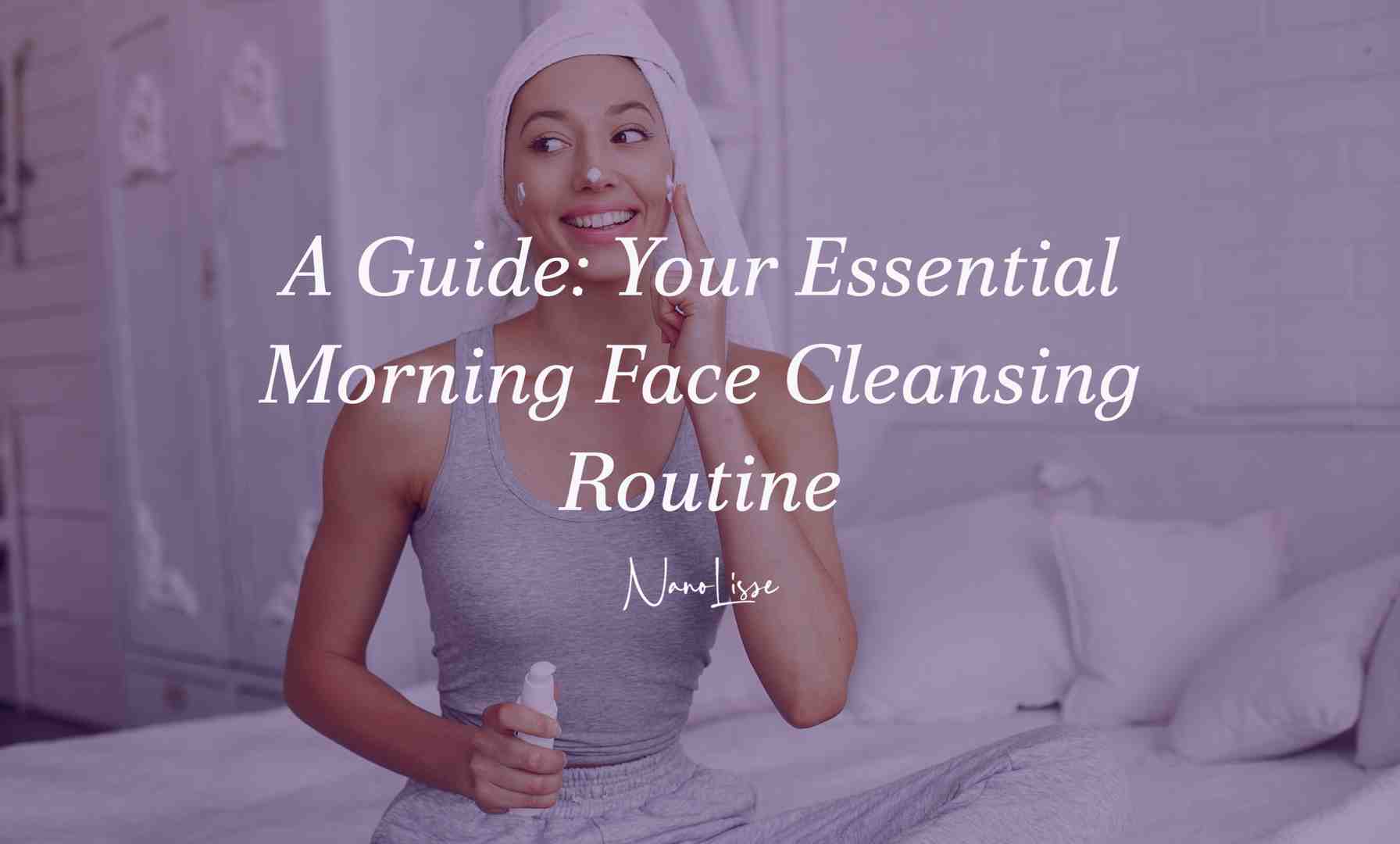 A Guide: Your Essential Morning Face Cleansing Routine